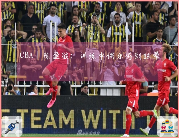 CBA｜陈盈骏：训练中偶尔感到眩晕