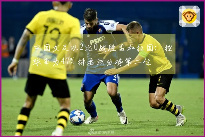 中国女足以2比0战胜孟加拉国：控球率为47% 排名积分榜第二位