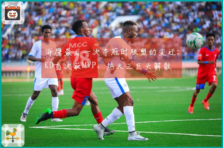 海鹰最后一次夺冠时联盟的变迁：KD首次获MVP，热火三巨头解散