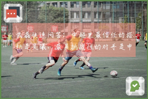 武磊快速问答：中超里最信任的搭档是吴曦，最具挑战性的对手是申花