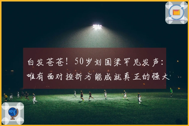 白发苍苍！50岁刘国梁罕见发声：唯有面对挫折方能成就真正的强大