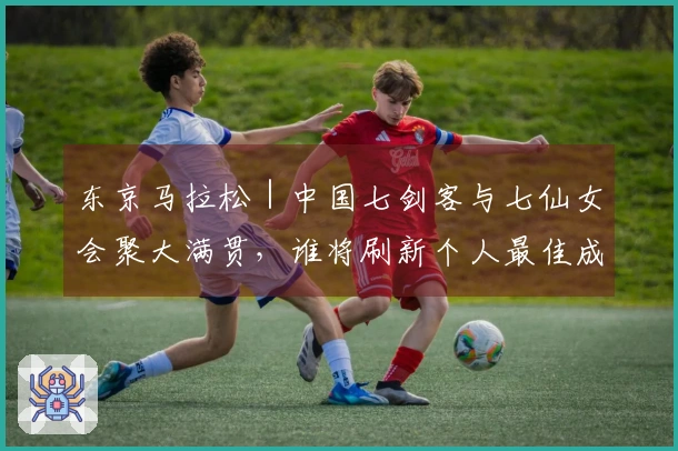 东京马拉松｜中国七剑客与七仙女会聚大满贯，谁将刷新个人最佳成为焦点