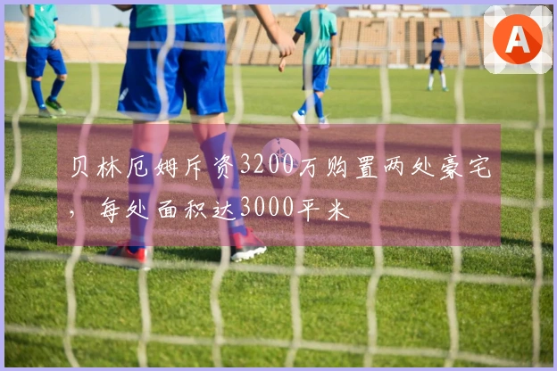 贝林厄姆斥资3200万购置两处豪宅，每处面积达3000平米