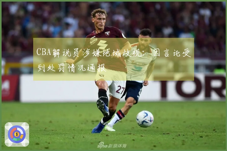 CBA解说员涉嫌地域歧视：因言论受到处罚情况通报