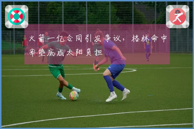 火箭一亿合同引发争议，格林命中率垫底成太阳负担