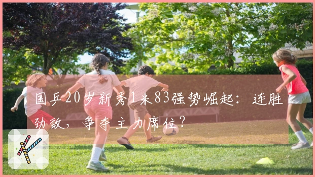 国乒20岁新秀1米83强势崛起：连胜劲敌，争夺主力席位？