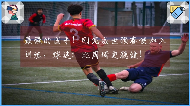 最强的国手！刚完成世预赛便加入训练，球迷：比周琦更稳健！