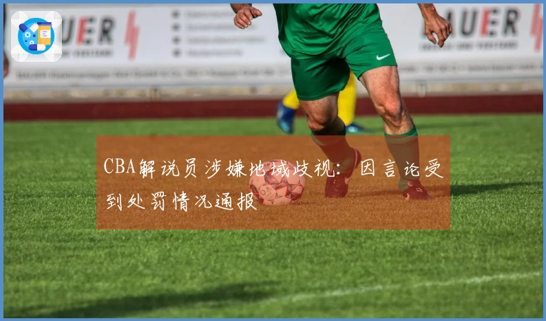 CBA解说员涉嫌地域歧视：因言论受到处罚情况通报