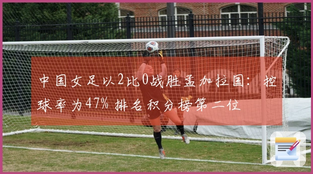 中国女足以2比0战胜孟加拉国：控球率为47% 排名积分榜第二位