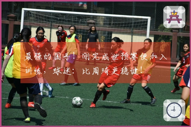 最强的国手！刚完成世预赛便加入训练，球迷：比周琦更稳健！