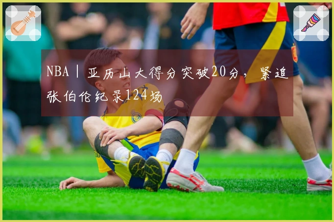 NBA｜亚历山大得分突破20分，紧追张伯伦纪录124场