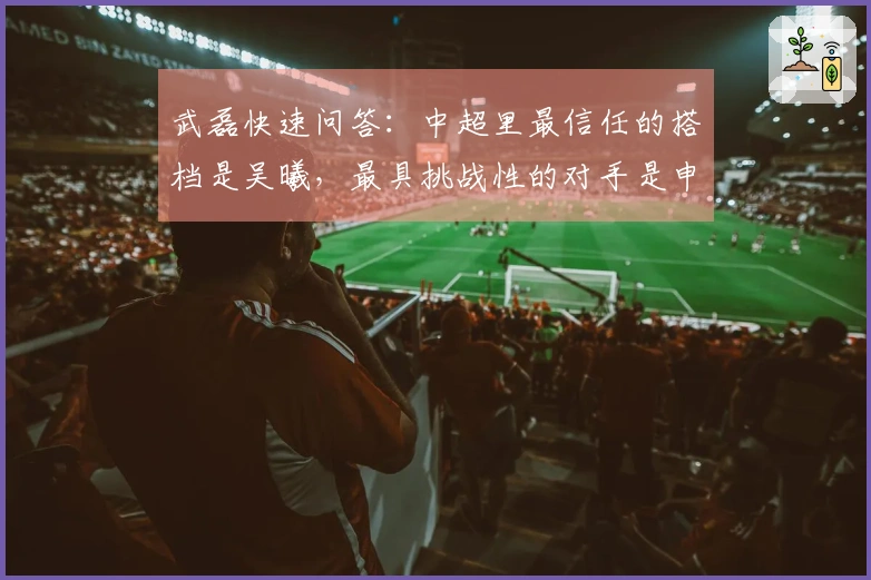 武磊快速问答：中超里最信任的搭档是吴曦，最具挑战性的对手是申花