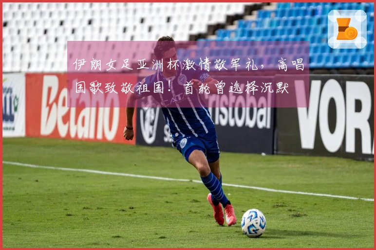伊朗女足亚洲杯激情敬军礼，高唱国歌致敬祖国！首轮曾选择沉默
