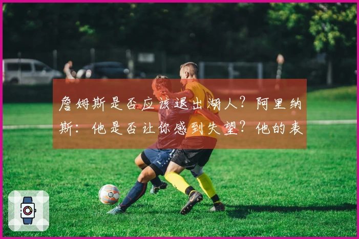 詹姆斯是否应该退出湖人？阿里纳斯：他是否让你感到失望？他的表现有下滑吗？
