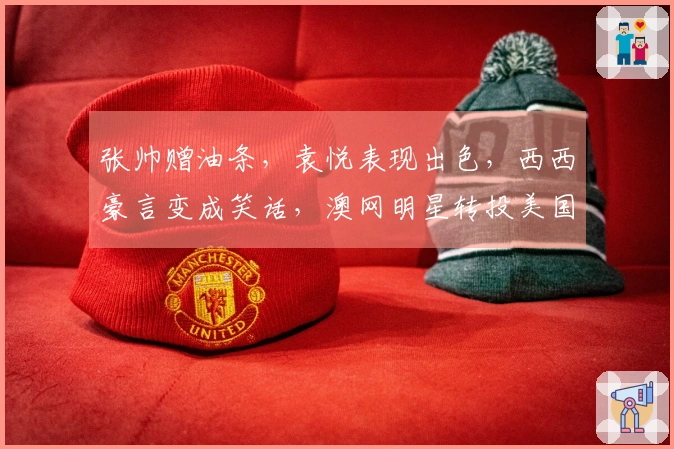 张帅赠油条，袁悦表现出色，西西豪言变成笑话，澳网明星转投美国