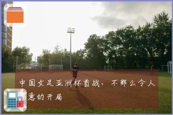 中国女足亚洲杯首战，不那么令人满意的开局