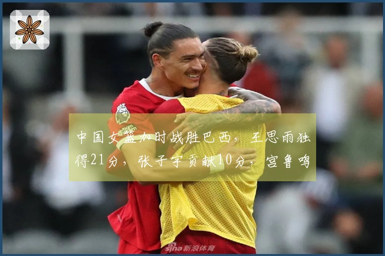中国女篮加时战胜巴西，王思雨独得21分，张子宇贡献10分，宫鲁鸣带队换新气象
