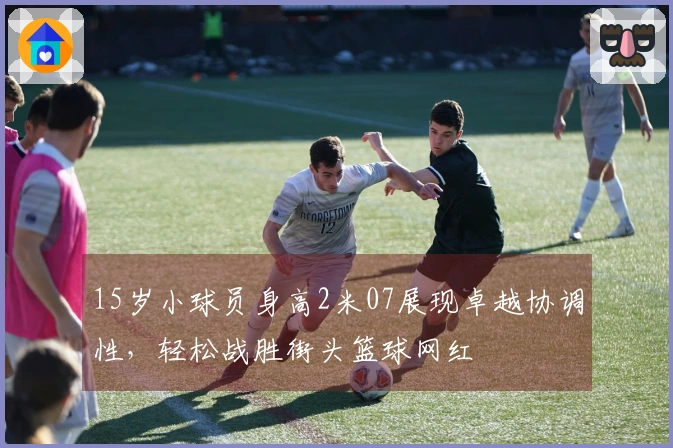 15岁小球员身高2米07展现卓越协调性，轻松战胜街头篮球网红